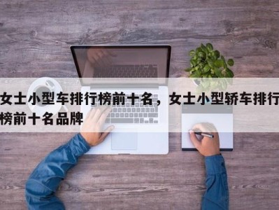 女士小型车排行榜前十名，女士小型轿车排行榜前十名品牌