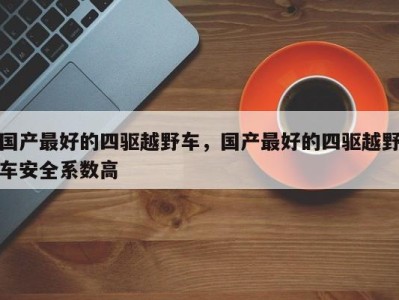 国产最好的四驱越野车,国产最好的四驱越野车安全系数高