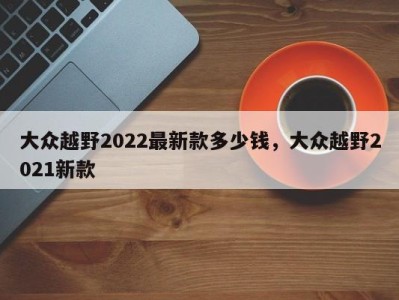 大众越野2022最新款多少钱,大众越野2021新款