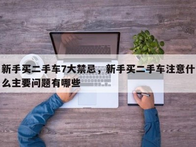 新手买二手车7大禁忌，新手买二手车注意什么主要问题有哪些