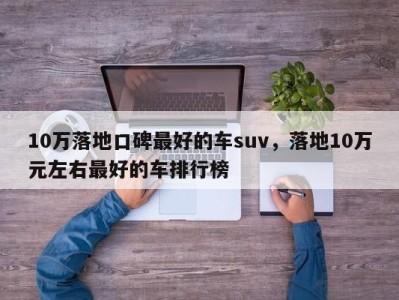 10万落地口碑最好的车suv,落地10万元左右最好的车排行榜