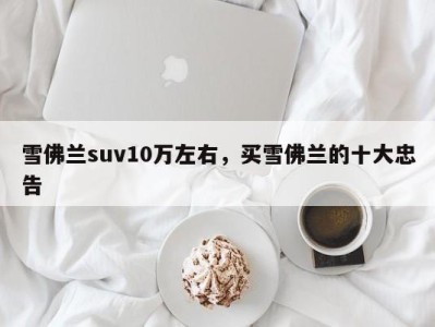 雪佛兰suv10万左右,买雪佛兰的十大忠告