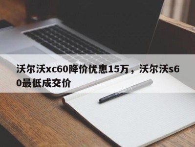 沃尔沃xc60降价优惠15万,沃尔沃s60最低成交价