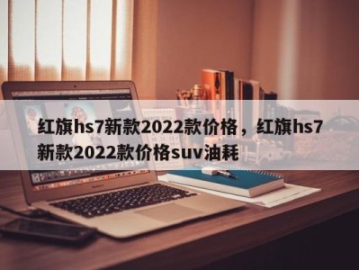 红旗hs7新款2022款价格,红旗hs7新款2022款价格suv油耗