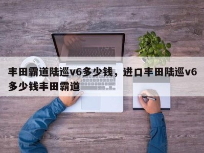 丰田霸道陆巡v6多少钱，进口丰田陆巡v6多少钱丰田霸道