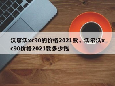 沃尔沃xc90的价格2021款，沃尔沃xc90价格2021款多少钱