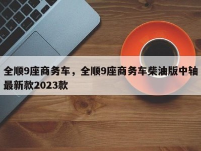 全顺9座商务车,全顺9座商务车柴油版中轴最新款2023款