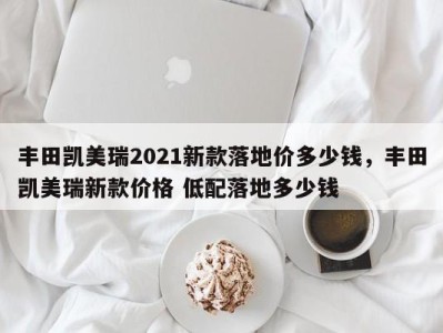丰田凯美瑞2021新款落地价多少钱,丰田凯美瑞新款价格 低配落地多少钱