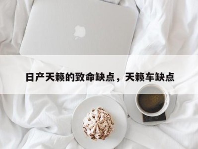 日产天籁的致命缺点，天籁车缺点