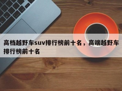 高档越野车suv排行榜前十名,高端越野车排行榜前十名