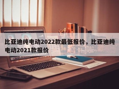 比亚迪纯电动2022款最低报价,比亚迪纯电动2021款报价