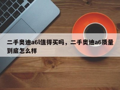 二手奥迪a6l值得买吗,二手奥迪a6质量到底怎么样