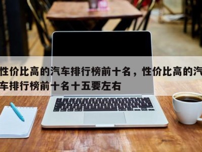 性价比高的汽车排行榜前十名,性价比高的汽车排行榜前十名十五要左右