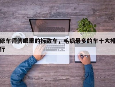 修车师傅眼里的标致车,毛病最多的车十大排行
