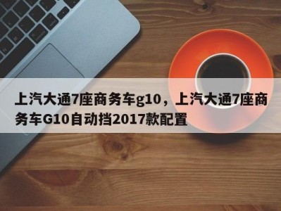 上汽大通7座商务车g10,上汽大通7座商务车G10自动挡2017款配置