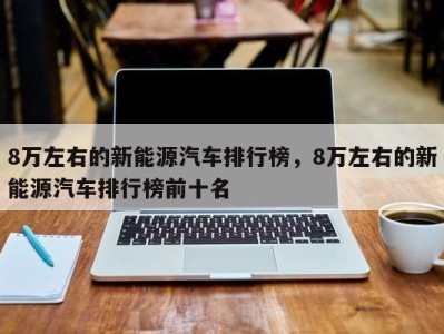 8万左右的新能源汽车排行榜,8万左右的新能源汽车排行榜前十名