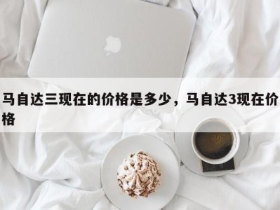 马自达三现在的价格是多少,马自达3现在价格