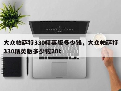 大众帕萨特330精英版多少钱,大众帕萨特330精英版多少钱20t