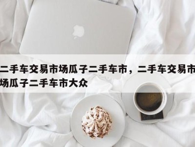 二手车交易市场瓜子二手车市,二手车交易市场瓜子二手车市大众