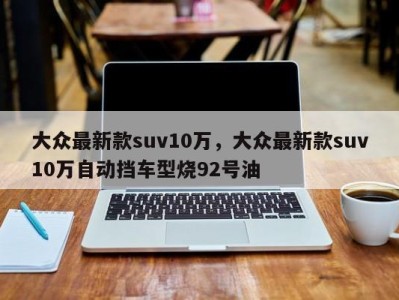 大众最新款suv10万,大众最新款suv10万自动挡车型烧92号油