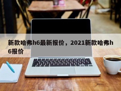 新款哈弗h6最新报价，2021新款哈弗h6报价