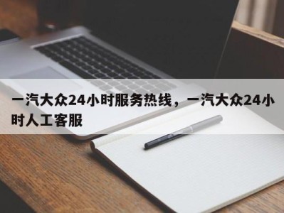 一汽大众24小时服务热线，一汽大众24小时人工客服