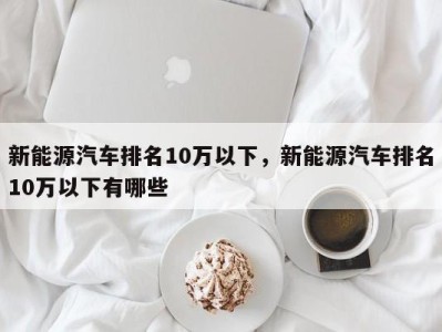 新能源汽车排名10万以下,新能源汽车排名10万以下有哪些