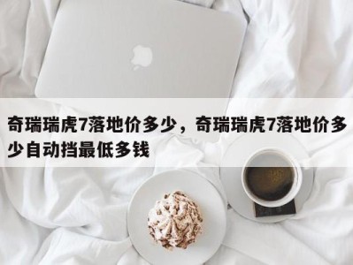 奇瑞瑞虎7落地价多少，奇瑞瑞虎7落地价多少自动挡最低多钱