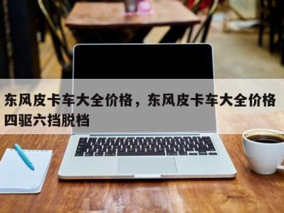 东风皮卡车大全价格,东风皮卡车大全价格 四驱六挡脱档