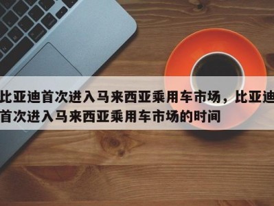 比亚迪首次进入马来西亚乘用车市场,比亚迪首次进入马来西亚乘用车市场的时间