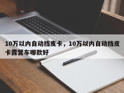 10万以内自动挡皮卡,10万以内自动挡皮卡露营车哪款好