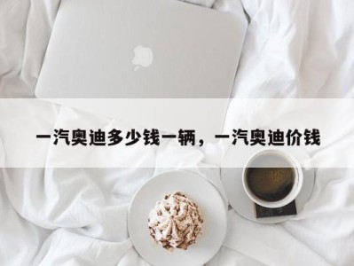 一汽奥迪多少钱一辆,一汽奥迪价钱