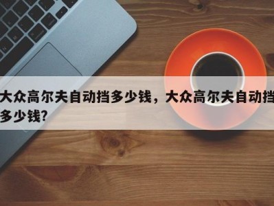 大众高尔夫自动挡多少钱,大众高尔夫自动挡多少钱?