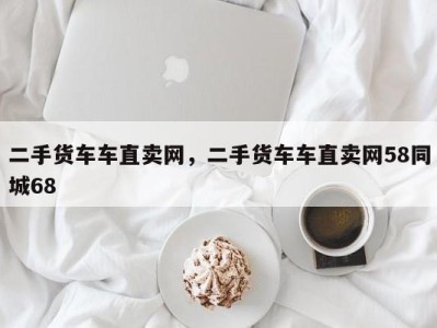 二手货车车直卖网,二手货车车直卖网58同城68