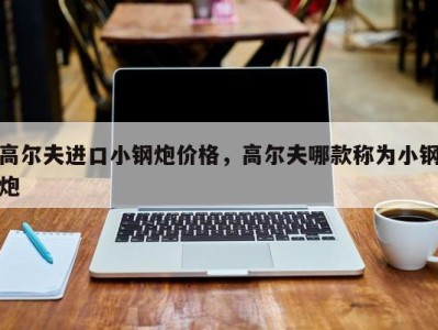 高尔夫进口小钢炮价格,高尔夫哪款称为小钢炮