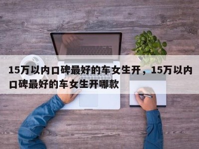 15万以内口碑最好的车女生开,15万以内口碑最好的车女生开哪款