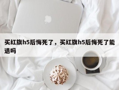 买红旗h5后悔死了,买红旗h5后悔死了能退吗