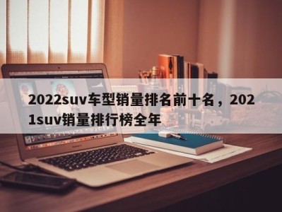 2022suv车型销量排名前十名,2021suv销量排行榜全年