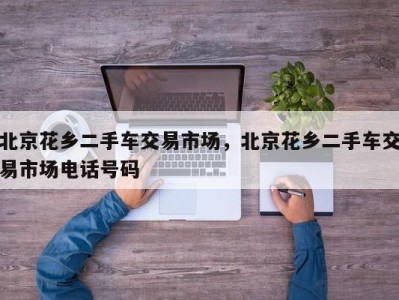 北京花乡二手车交易市场，北京花乡二手车交易市场电话号码