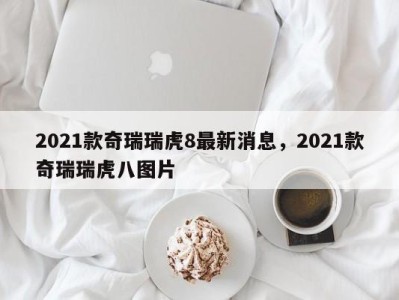 2021款奇瑞瑞虎8最新消息,2021款奇瑞瑞虎八图片