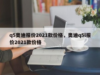 q5奥迪报价2021款价格，奥迪q5l报价2021款价格