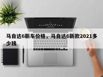 马自达6新车价格，马自达6新款2021多少钱