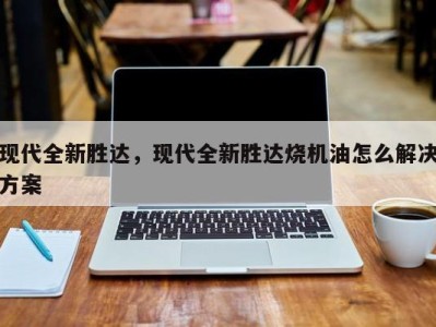 现代全新胜达,现代全新胜达烧机油怎么解决方案