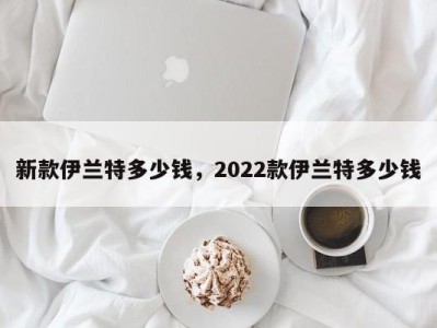 新款伊兰特多少钱,2022款伊兰特多少钱