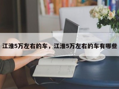 江淮5万左右的车,江淮5万左右的车有哪些