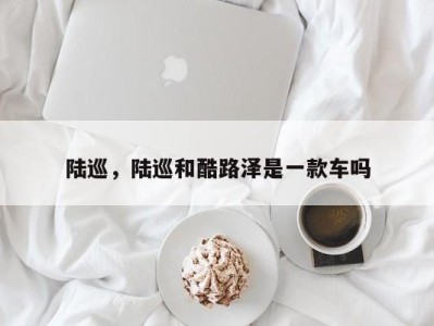 陆巡,陆巡和酷路泽是一款车吗