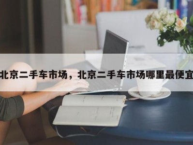 北京二手车市场，北京二手车市场哪里最便宜
