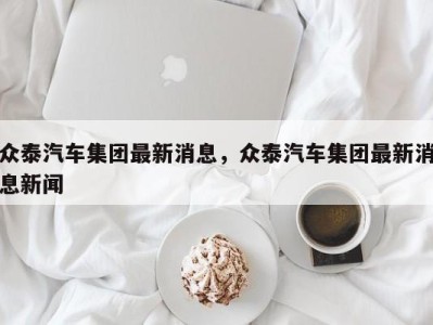 众泰汽车集团最新消息,众泰汽车集团最新消息新闻