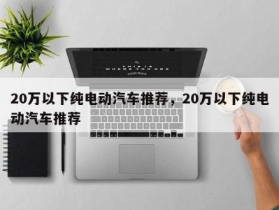 20万以下纯电动汽车推荐，20万以下纯电动汽车推荐