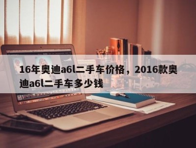 16年奥迪a6l二手车价格,2016款奥迪a6l二手车多少钱